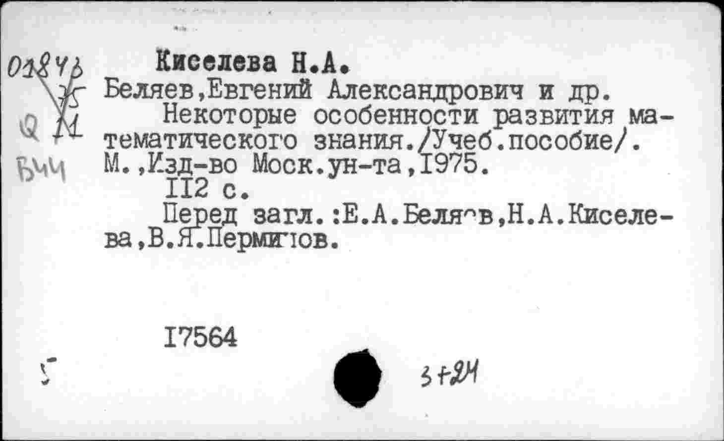 ﻿Киселева Н.А.
Беляев»Евгений Александрович и др.
Некоторые особенности развития ма тематического знания./Учеб.пособие/. М.,Изд-во Моск.ун-та,1975.
112 с.
Перед загл. :Е.А.Беляев,Н.А.Киселе ва,В.Я.Перминов.
17564
